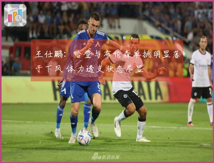 王仕鹏：哈登与布伦森单挑明显落于下风 体力透支状态尽显