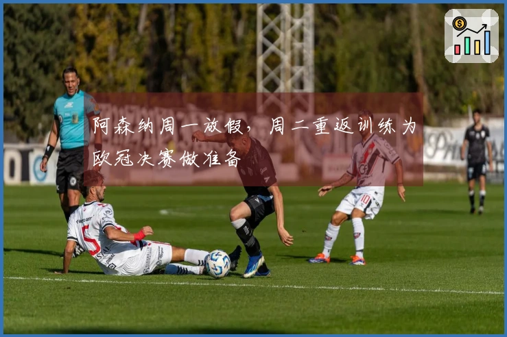 阿森纳周一放假，周二重返训练为欧冠决赛做准备