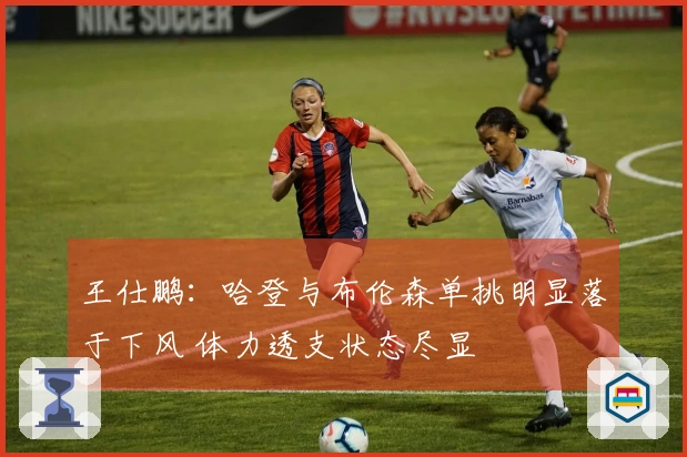 王仕鹏：哈登与布伦森单挑明显落于下风 体力透支状态尽显